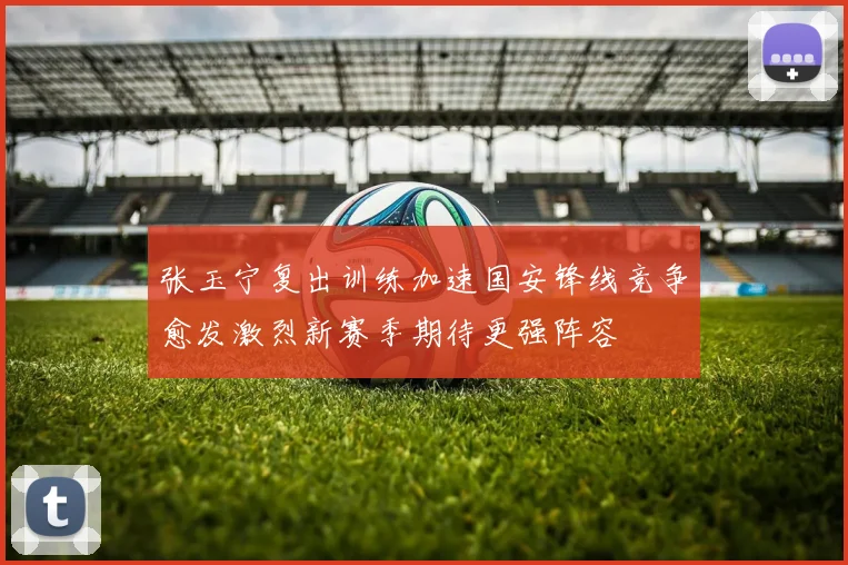张玉宁复出训练加速国安锋线竞争愈发激烈新赛季期待更强阵容