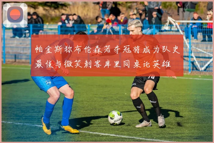 帕金斯称布伦森若夺冠将成为队史最佳与微笑刺客库里同桌论英雄