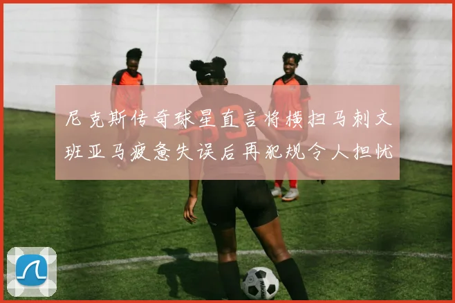 尼克斯传奇球星直言将横扫马刺文班亚马疲惫失误后再犯规令人担忧