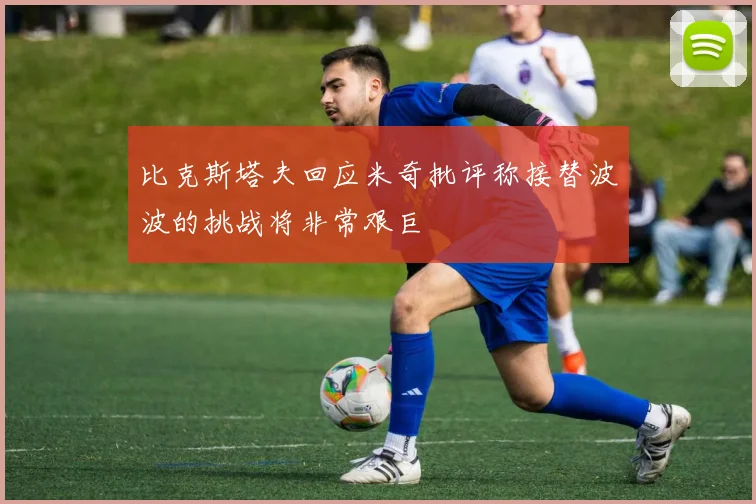 比克斯塔夫回应米奇批评称接替波波的挑战将非常艰巨