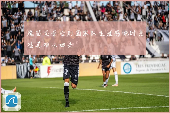 魔笛无奈告别国家队生涯感慨时光荏苒难以回头