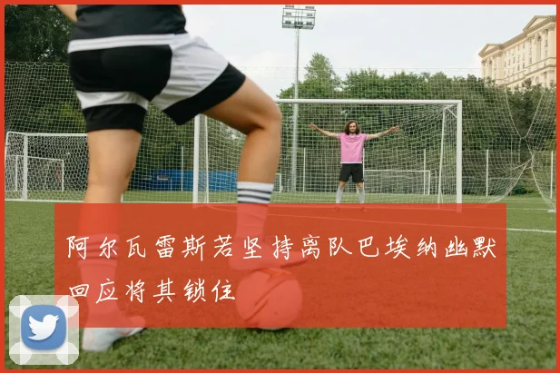 阿尔瓦雷斯若坚持离队巴埃纳幽默回应将其锁住