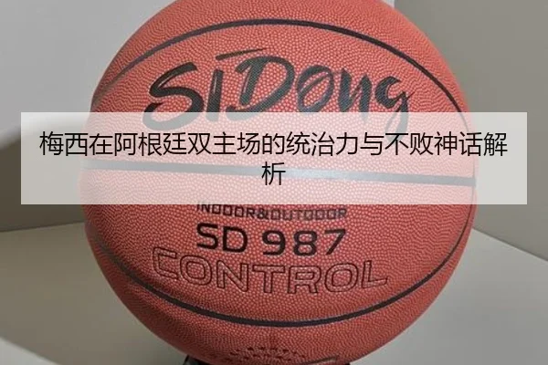 梅西在阿根廷双主场的统治力与不败神话解析